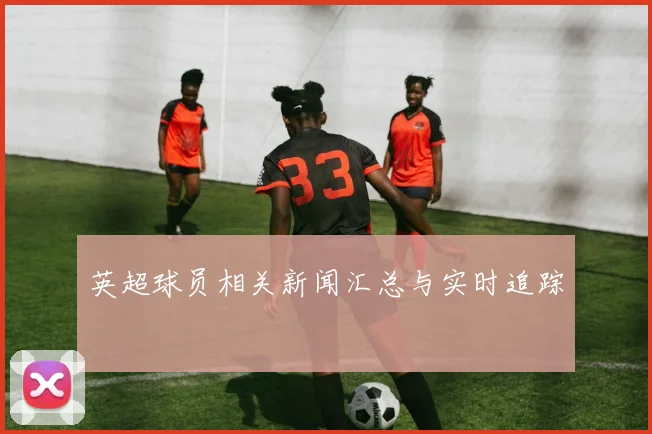 英超球员相关新闻汇总与实时追踪