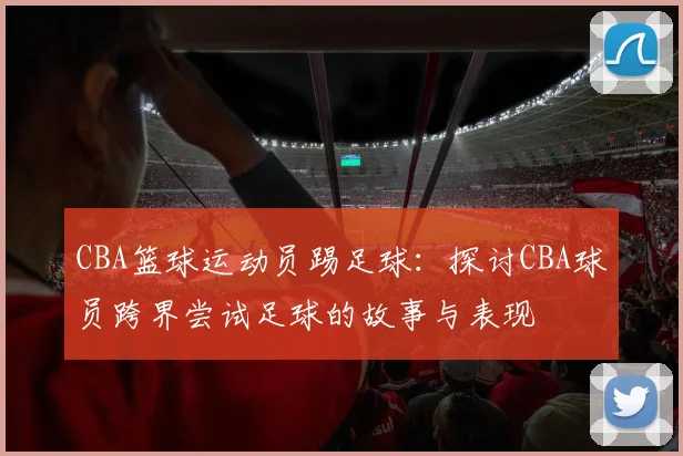 CBA篮球运动员踢足球：探讨CBA球员跨界尝试足球的故事与表现